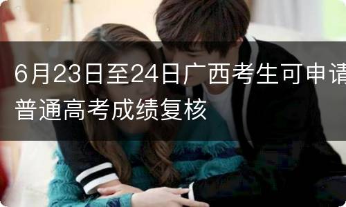 6月23日至24日广西考生可申请普通高考成绩复核