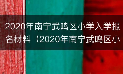 2020年南宁武鸣区小学入学报名材料（2020年南宁武鸣区小学入学报名材料清单）