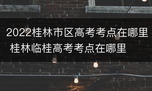 2022桂林市区高考考点在哪里 桂林临桂高考考点在哪里