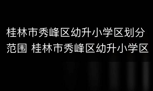 桂林市秀峰区幼升小学区划分范围 桂林市秀峰区幼升小学区划分范围图