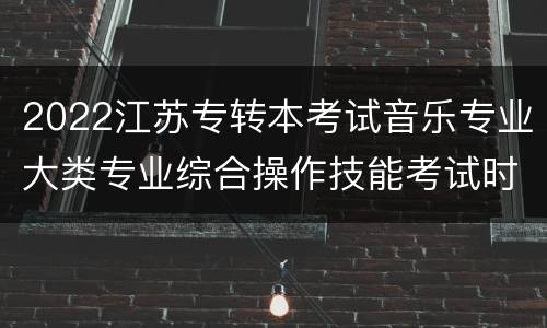 2022江苏专转本考试音乐专业大类专业综合操作技能考试时间+地点