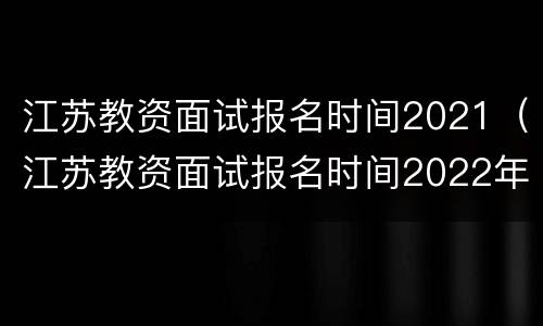 江苏教资面试报名时间2021（江苏教资面试报名时间2022年上半年）