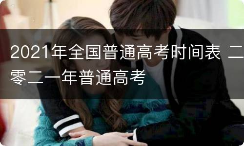2021年全国普通高考时间表 二零二一年普通高考