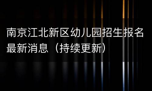南京江北新区幼儿园招生报名最新消息（持续更新）
