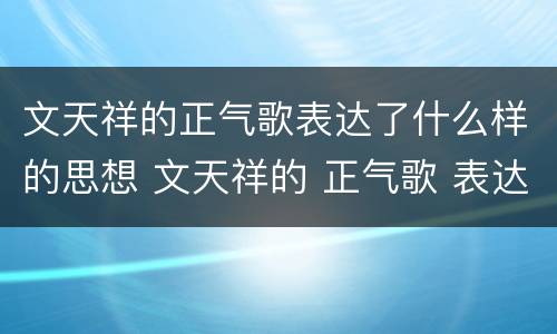 文天祥的正气歌表达了什么样的思想 文天祥的 正气歌 表达了什么样的思想