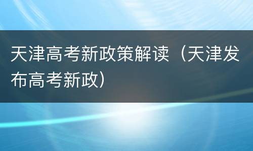 天津高考新政策解读（天津发布高考新政）