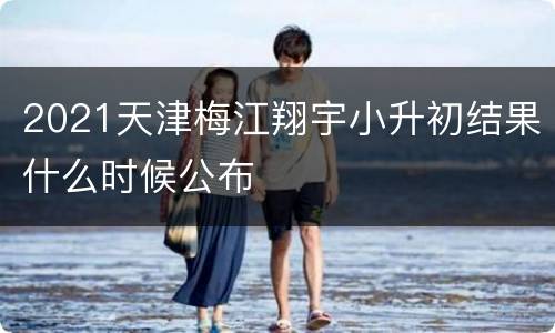 2021天津梅江翔宇小升初结果什么时候公布