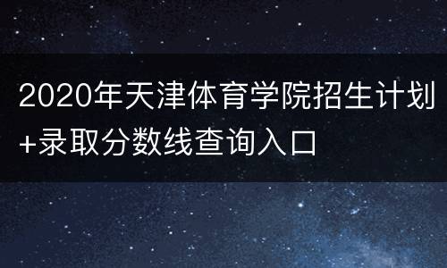 2020年天津体育学院招生计划+录取分数线查询入口