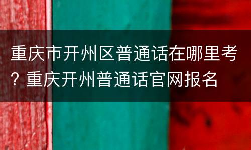 重庆市开州区普通话在哪里考? 重庆开州普通话官网报名