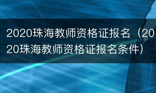 2020珠海教师资格证报名（2020珠海教师资格证报名条件）