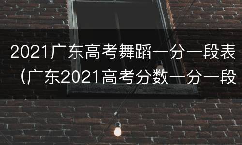 2021广东高考舞蹈一分一段表（广东2021高考分数一分一段）