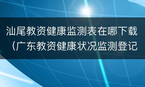 汕尾教资健康监测表在哪下载（广东教资健康状况监测登记表）