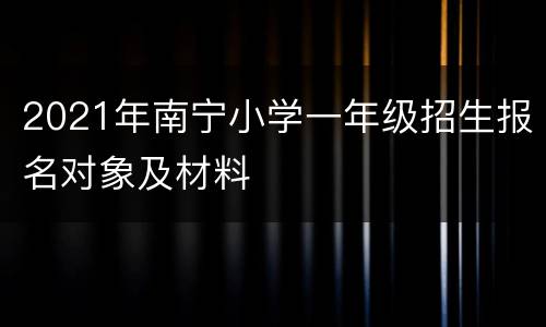 2021年南宁小学一年级招生报名对象及材料