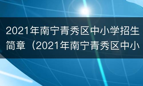 2021年南宁青秀区中小学招生简章（2021年南宁青秀区中小学招生简章公布）