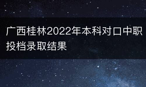 广西桂林2022年本科对口中职投档录取结果