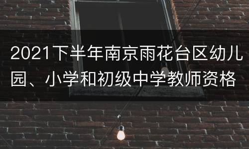 2021下半年南京雨花台区幼儿园、小学和初级中学教师资格认定通知