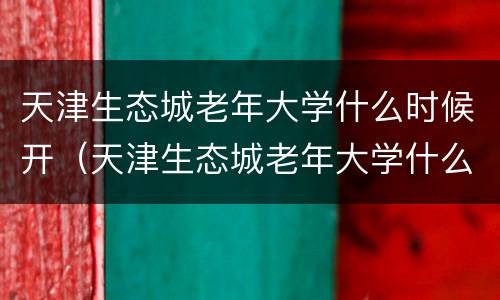 天津生态城老年大学什么时候开（天津生态城老年大学什么时候开学）