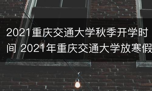 2021重庆交通大学秋季开学时间 2021年重庆交通大学放寒假时间