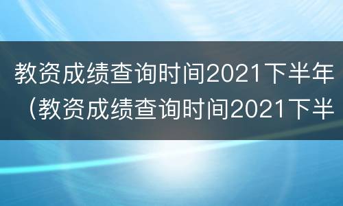 教资成绩查询时间2021下半年（教资成绩查询时间2021下半年安徽）