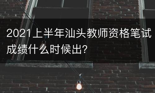 2021上半年汕头教师资格笔试成绩什么时候出？