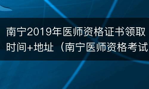 南宁2019年医师资格证书领取时间+地址（南宁医师资格考试现场审核）