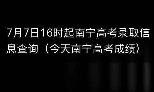 7月7日16时起南宁高考录取信息查询（今天南宁高考成绩）