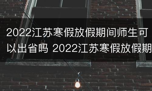 2022江苏寒假放假期间师生可以出省吗 2022江苏寒假放假期间师生可以出省吗知乎