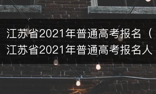 江苏省2021年普通高考报名（江苏省2021年普通高考报名人数）