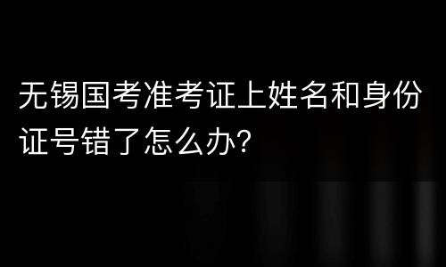 无锡国考准考证上姓名和身份证号错了怎么办？