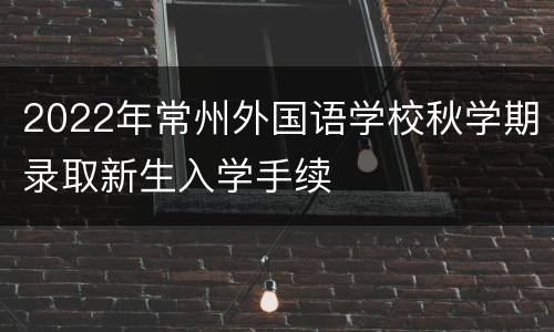 2022年常州外国语学校秋学期录取新生入学手续