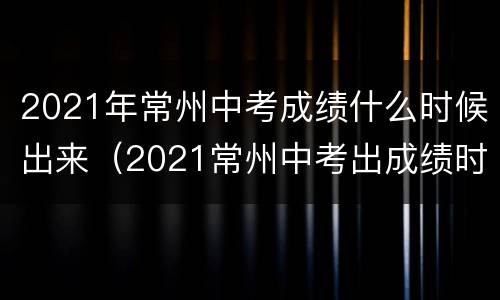 2021年常州中考成绩什么时候出来（2021常州中考出成绩时间）