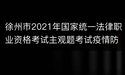 徐州市2021年国家统一法律职业资格考试主观题考试疫情防控告知书