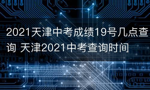2021天津中考成绩19号几点查询 天津2021中考查询时间