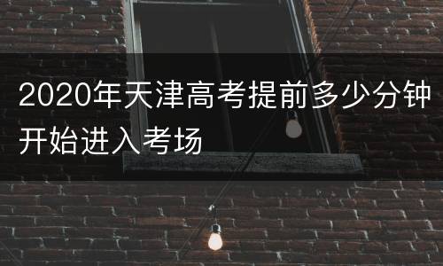 2020年天津高考提前多少分钟开始进入考场