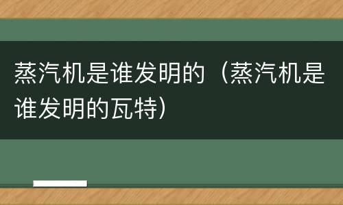 蒸汽机是谁发明的（蒸汽机是谁发明的瓦特）