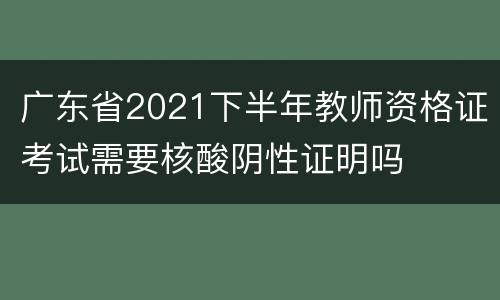 广东省2021下半年教师资格证考试需要核酸阴性证明吗