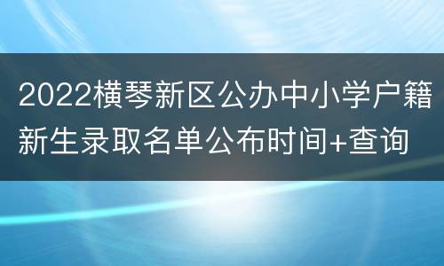 2022横琴新区公办中小学户籍新生录取名单公布时间+查询