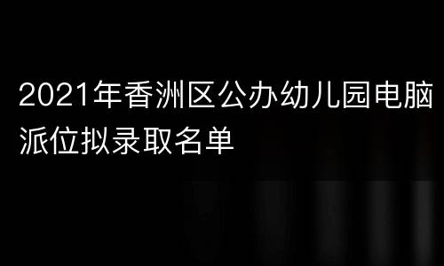 2021年香洲区公办幼儿园电脑派位拟录取名单