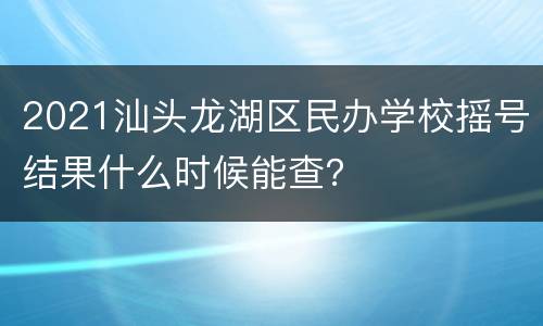 2021汕头龙湖区民办学校摇号结果什么时候能查？