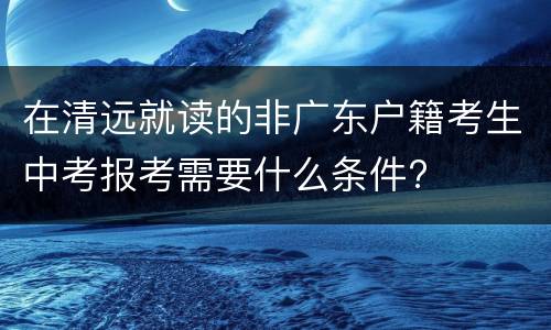 在清远就读的非广东户籍考生中考报考需要什么条件?