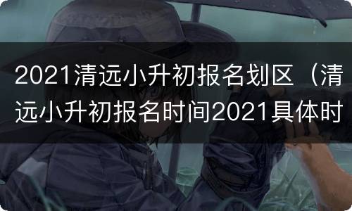 2021清远小升初报名划区（清远小升初报名时间2021具体时间）