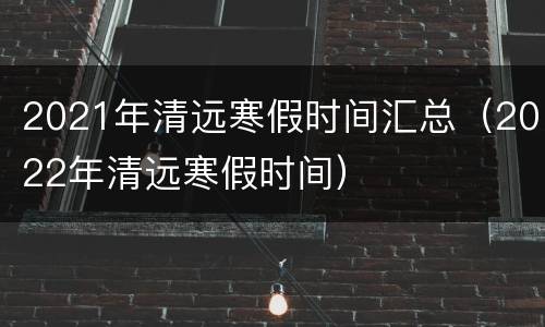 2021年清远寒假时间汇总（2022年清远寒假时间）