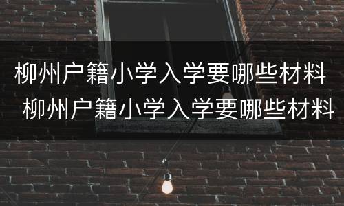 柳州户籍小学入学要哪些材料 柳州户籍小学入学要哪些材料和手续