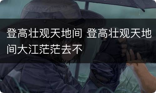 登高壮观天地间 登高壮观天地间大江茫茫去不