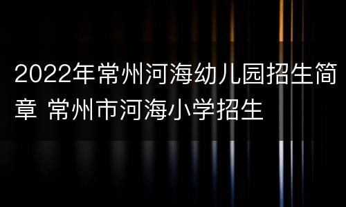 2022年常州河海幼儿园招生简章 常州市河海小学招生