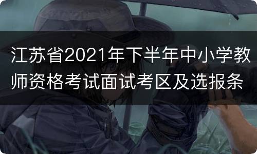 江苏省2021年下半年中小学教师资格考试面试考区及选报条件汇总表