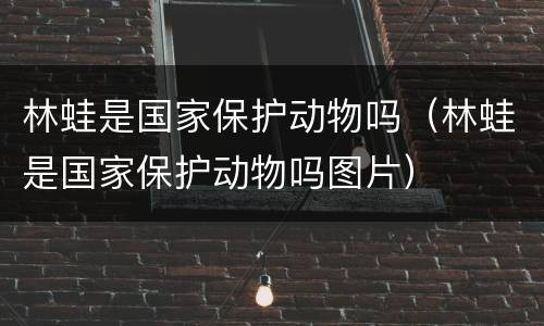 林蛙是国家保护动物吗（林蛙是国家保护动物吗图片）