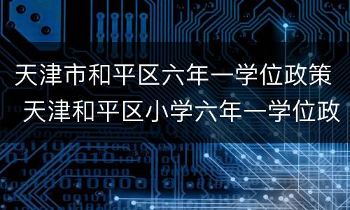 天津市和平区六年一学位政策 天津和平区小学六年一学位政策