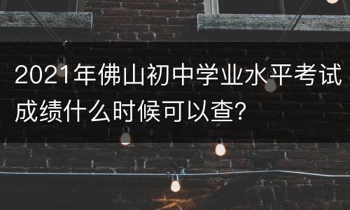 2021年佛山初中学业水平考试成绩什么时候可以查？