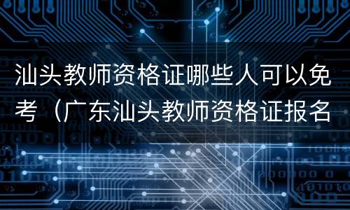 汕头教师资格证哪些人可以免考（广东汕头教师资格证报名）